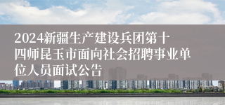 2024新疆生产建设兵团第十四师昆玉市面向社会招聘事业单位人员面试公告