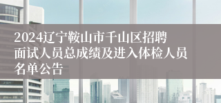 2024辽宁鞍山市千山区招聘面试人员总成绩及进入体检人员名单公告