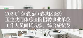 2024广东清远市清城区医疗卫生共同体总医院招聘事业单位工作人员面试成绩、综合成绩及体检有关事宜的公告