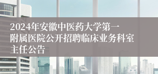 2024年安徽中医药大学第一附属医院公开招聘临床业务科室主任公告