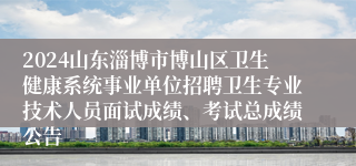 2024山东淄博市博山区卫生健康系统事业单位招聘卫生专业技术人员面试成绩、考试总成绩公告