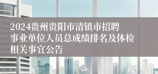 2024贵州贵阳市清镇市招聘事业单位人员总成绩排名及体检相关事宜公告