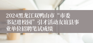 2024黑龙江双鸭山市“市委书记进校园”引才活动友谊县事业单位招聘笔试成绩