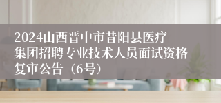 2024山西晋中市昔阳县医疗集团招聘专业技术人员面试资格复审公告（6号）