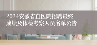 2024安徽省直医院招聘最终成绩及体检考察人员名单公告