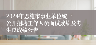 2024年恩施市事业单位统一公开招聘工作人员面试成绩及考生总成绩公告