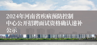 2024年河南省疾病预防控制中心公开招聘面试资格确认递补公示