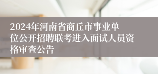 2024年河南省商丘市事业单位公开招聘联考进入面试人员资格审查公告