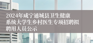 2024年咸宁通城县卫生健康系统大学生乡村医生专项招聘拟聘用人员公示