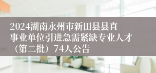 2024湖南永州市新田县县直事业单位引进急需紧缺专业人才（第二批）74人公告