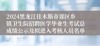 2024黑龙江佳木斯市郊区乡镇卫生院招聘医学毕业生考试总成绩公示及拟进入考核人员名单的通知