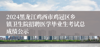 2024黑龙江鸡西市鸡冠区乡镇卫生院招聘医学毕业生考试总成绩公示