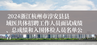  2024浙江杭州市淳安县县域医共体招聘工作人员面试成绩、总成绩和入围体检人员名单公告