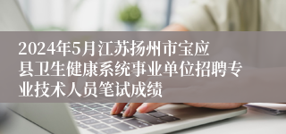 2024年5月江苏扬州市宝应县卫生健康系统事业单位招聘专业技术人员笔试成绩