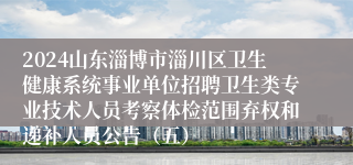 2024山东淄博市淄川区卫生健康系统事业单位招聘卫生类专业技术人员考察体检范围弃权和递补人员公告（五）