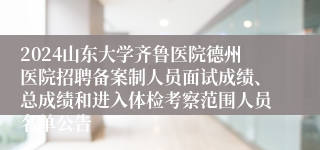 2024山东大学齐鲁医院德州医院招聘备案制人员面试成绩、总成绩和进入体检考察范围人员名单公告