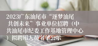 2023广东汕尾市“逐梦汕尾 共创未来”事业单位招聘（中共汕尾市纪委工作基地管理中心）拟聘用人员名单公示