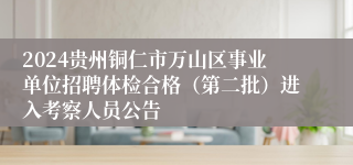 2024贵州铜仁市万山区事业单位招聘体检合格（第二批）进入考察人员公告