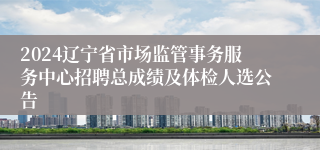 2024辽宁省市场监管事务服务中心招聘总成绩及体检人选公告