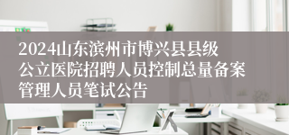 2024山东滨州市博兴县县级公立医院招聘人员控制总量备案管理人员笔试公告