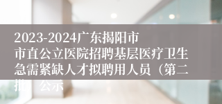 2023-2024广东揭阳市市直公立医院招聘基层医疗卫生急需紧缺人才拟聘用人员（第二批）公示