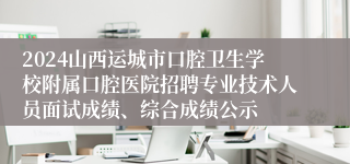2024山西运城市口腔卫生学校附属口腔医院招聘专业技术人员面试成绩、综合成绩公示