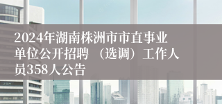 2024年湖南株洲市市直事业单位公开招聘 （选调）工作人员358人公告