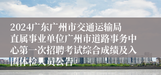 2024广东广州市交通运输局直属事业单位广州市道路事务中心第一次招聘考试综合成绩及入围体检人员公告