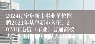 2024辽宁阜新市事业单位招聘2021年从阜新市入伍、2023年退伍（毕业）普通高校大学生退役士兵面试人员成绩