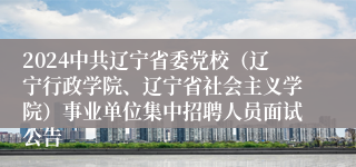 2024中共辽宁省委党校（辽宁行政学院、辽宁省社会主义学院）事业单位集中招聘人员面试公告