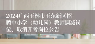 2024广西玉林市玉东新区招聘中小学（幼儿园）教师调减岗位、取消开考岗位公告