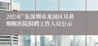 2024广东深圳市龙岗区耳鼻咽喉医院拟聘工作人员公示