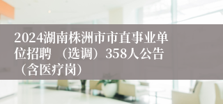 2024湖南株洲市市直事业单位招聘 （选调）358人公告（含医疗岗）
