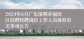 2024年6月广东深圳市福田区招聘特聘岗位工作人员体检有关事项公告