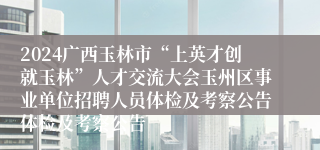 2024广西玉林市“上英才创就玉林”人才交流大会玉州区事业单位招聘人员体检及考察公告体检及考察公告