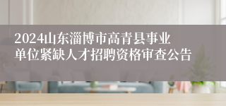 2024山东淄博市高青县事业单位紧缺人才招聘资格审查公告