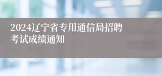 2024辽宁省专用通信局招聘考试成绩通知