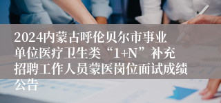 2024内蒙古呼伦贝尔市事业单位医疗卫生类“1+N”补充招聘工作人员蒙医岗位面试成绩公告