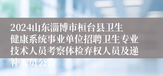 2024山东淄博市桓台县卫生健康系统事业单位招聘卫生专业技术人员考察体检弃权人员及递补人员公告