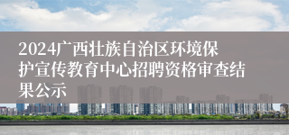 2024广西壮族自治区环境保护宣传教育中心招聘资格审查结果公示