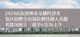 2024山东滨州市无棣经济开发区招聘全员岗位聘任制人员报名情况统计（截至6月26上午11:30）