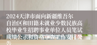 2024天津市面向新疆维吾尔自治区和田籍未就业少数民族高校毕业生招聘事业单位人员笔试成绩公示和资格审查工作安排公告