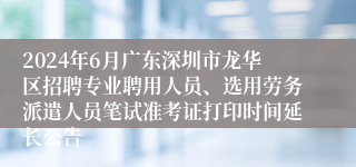 2024年6月广东深圳市龙华区招聘专业聘用人员、选用劳务派遣人员笔试准考证打印时间延长公告