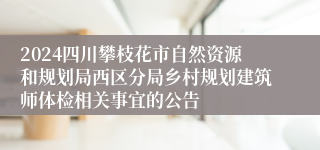 2024四川攀枝花市自然资源和规划局西区分局乡村规划建筑师体检相关事宜的公告