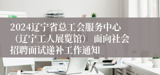 2024辽宁省总工会服务中心（辽宁工人展览馆） 面向社会招聘面试递补工作通知