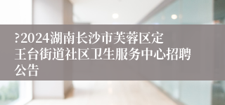 ?2024湖南长沙市芙蓉区定王台街道社区卫生服务中心招聘公告