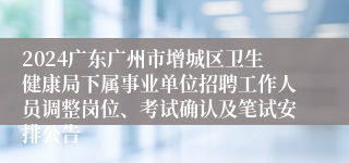 2024广东广州市增城区卫生健康局下属事业单位招聘工作人员调整岗位、考试确认及笔试安排公告