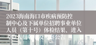 2023海南海口市疾病预防控制中心及下属单位招聘事业单位人员（第十号）体检结果、进入考察人员名单及考察公告