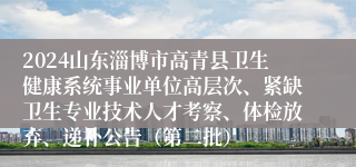 2024山东淄博市高青县卫生健康系统事业单位高层次、紧缺卫生专业技术人才考察、体检放弃、递补公告（第二批）