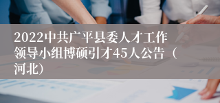 2022中共广平县委人才工作领导小组博硕引才45人公告（河北）